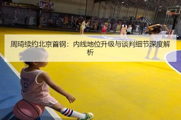 周琦续约北京首钢：内线地位升级与谈判细节深度解析