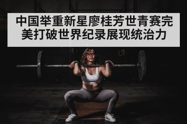 中国举重新星廖桂芳世青赛完美打破世界纪录展现统治力